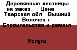 Деревянные лестницы на заказ.  › Цена ­ 10 - Тверская обл., Вышний Волочек г. Строительство и ремонт » Услуги   . Тверская обл.,Вышний Волочек г.